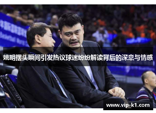 姚明摆头瞬间引发热议球迷纷纷解读背后的深意与情感