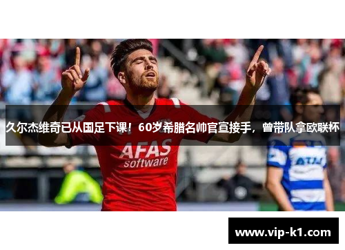 久尔杰维奇已从国足下课！60岁希腊名帅官宣接手，曾带队拿欧联杯